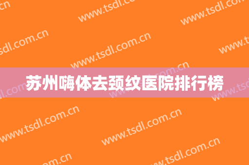 苏州嗨体去颈纹医院排行榜 苏州嗨体去颈纹医院排行榜