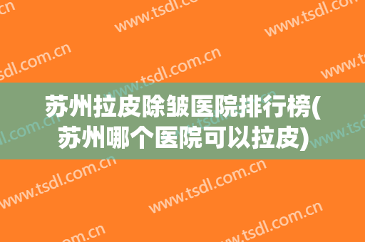 苏州拉皮除皱医院排行榜(苏州哪个医院可以拉皮)