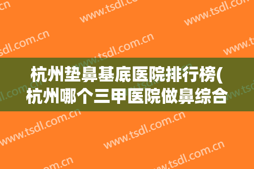 杭州垫鼻基底医院排行榜(杭州哪个三甲医院做鼻综合好) 杭州垫鼻基底医院排行榜(杭州哪个三甲医院做鼻综合好)