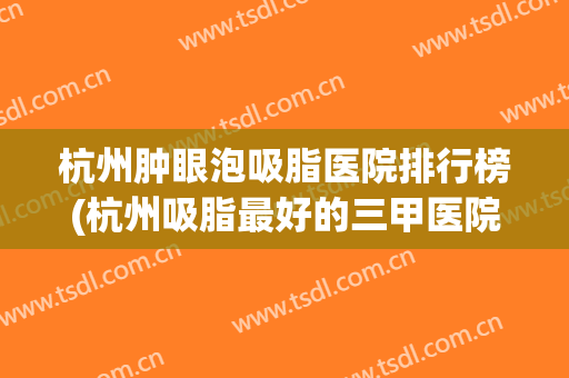 杭州肿眼泡吸脂医院排行榜(杭州吸脂最好的三甲医院排名) 杭州肿眼泡吸脂医院排行榜(杭州吸脂最好的三甲医院排名)