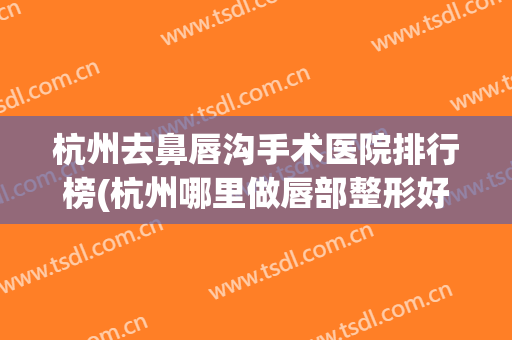 杭州去鼻唇沟手术医院排行榜(杭州哪里做唇部整形好) 杭州去鼻唇沟手术医院排行榜(杭州哪里做唇部整形好)