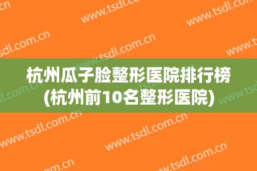 杭州瓜子脸整形医院排行榜(杭州前10名整形医院) 杭州瓜子脸整形医院排行榜(杭州前10名整形医院)