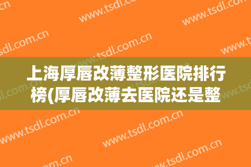 上海厚唇改薄整形医院排行榜(厚唇改薄去医院还是整容医院) 上海厚唇改薄整形医院排行榜(厚唇改薄去医院还是整容医院)