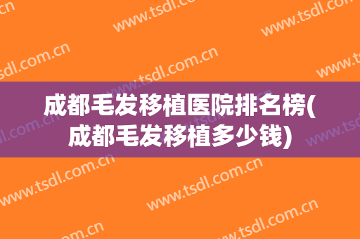 成都毛发移植医院排名榜(成都毛发移植多少钱)