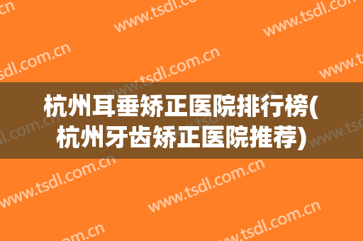 杭州耳垂矫正医院排行榜(杭州牙齿矫正医院推荐) 杭州耳垂矫正医院排行榜(杭州牙齿矫正医院推荐)