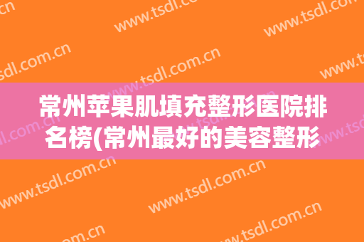 常州苹果肌填充整形医院排名榜(常州最好的美容整形医院) 常州苹果肌填充整形医院排名榜(常州最好的美容整形医院)