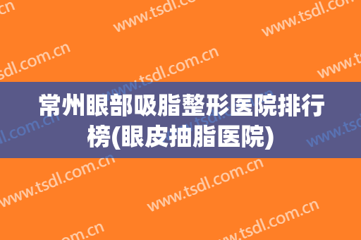 常州眼部吸脂整形医院排行榜(眼皮抽脂医院)