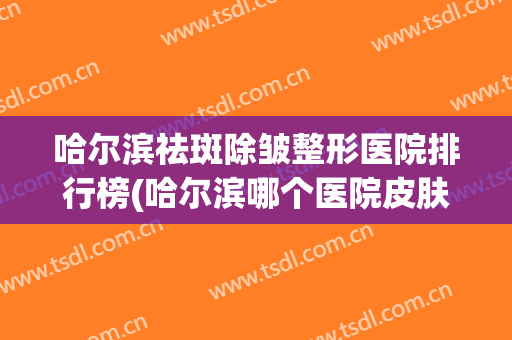 哈尔滨祛斑除皱整形医院排行榜(哈尔滨哪个医院皮肤科治疗祛斑效果好?)