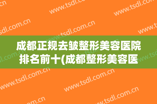 成都正规去皱整形美容医院排名前十(成都整形美容医院排名榜) 成都正规去皱整形美容医院排名前十(成都整形美容医院排名榜)