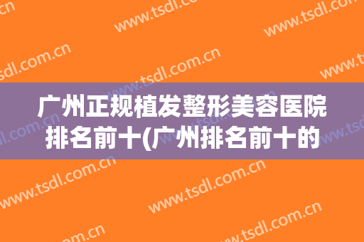 广州正规植发整形美容医院排名前十(广州排名前十的植发医院) 广州正规植发整形美容医院排名前十(广州排名前十的植发医院)
