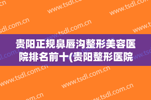 贵阳正规鼻唇沟整形美容医院排名前十(贵阳整形医院哪里做鼻子好点) 贵阳正规鼻唇沟整形美容医院排名前十(贵阳整形医院哪里做鼻子好点)
