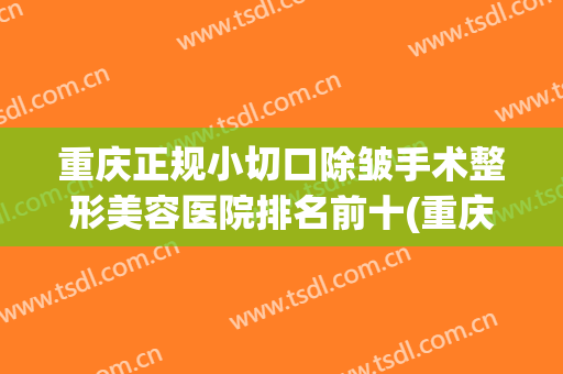 重庆正规小切口除皱手术整形美容医院排名前十(重庆正规小切口除皱手术整形美容医院排名前十强)