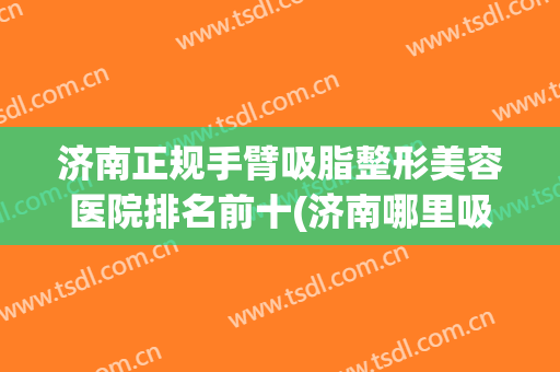 济南正规手臂吸脂整形美容医院排名前十(济南哪里吸脂做得好)