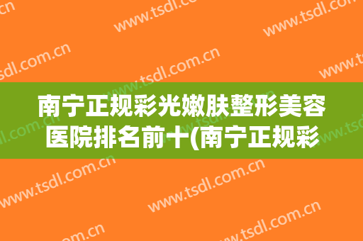 南宁正规彩光嫩肤整形美容医院排名前十(南宁正规彩光嫩肤整形美容医院排名前十强) 南宁正规彩光嫩肤整形美容医院排名前十(南宁正规彩光嫩肤整形美容医院排名前十强)
