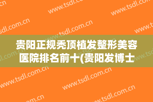 贵阳正规秃顶植发整形美容医院排名前十(贵阳发博士植发怎么样) 贵阳正规秃顶植发整形美容医院排名前十(贵阳发博士植发怎么样)
