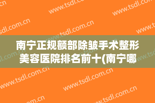 南宁正规额部除皱手术整形美容医院排名前十(南宁哪个医院有整形美容科) 南宁正规额部除皱手术整形美容医院排名前十(南宁哪个医院有整形美容科)