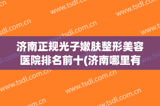 济南正规光子嫩肤整形美容医院排名前十(济南哪里有好的整容医院) 济南正规光子嫩肤整形美容医院排名前十(济南哪里有好的整容医院)