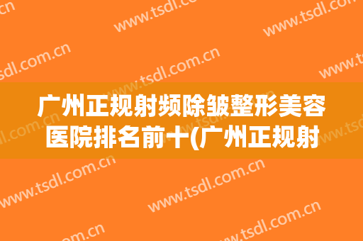 广州正规射频除皱整形美容医院排名前十(广州正规射频除皱整形美容医院排名前十名) 广州正规射频除皱整形美容医院排名前十(广州正规射频除皱整形美容医院排名前十名)