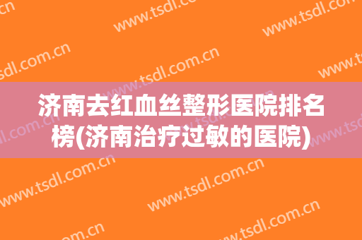 济南去红血丝整形医院排名榜(济南治疗过敏的医院) 济南去红血丝整形医院排名榜(济南治疗过敏的医院)