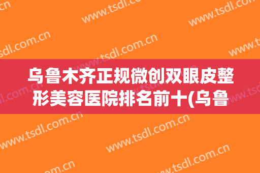 乌鲁木齐正规微创双眼皮整形美容医院排名前十(乌鲁木齐正规微创双眼皮整形美容医院排名前十位) 乌鲁木齐正规微创双眼皮整形美容医院排名前十(乌鲁木齐正规微创双眼皮整形美容医院排名前十位)