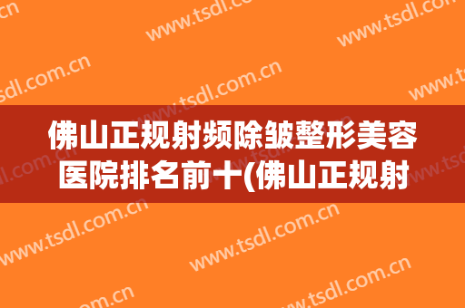 佛山正规射频除皱整形美容医院排名前十(佛山正规射频除皱整形美容医院排名前十强) 佛山正规射频除皱整形美容医院排名前十(佛山正规射频除皱整形美容医院排名前十强)