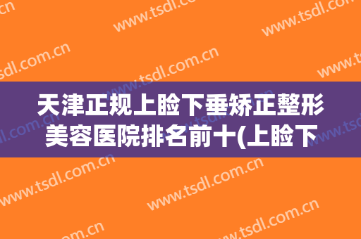 天津正规上睑下垂矫正整形美容医院排名前十(上睑下垂矫正哪个医院好) 天津正规上睑下垂矫正整形美容医院排名前十(上睑下垂矫正哪个医院好)