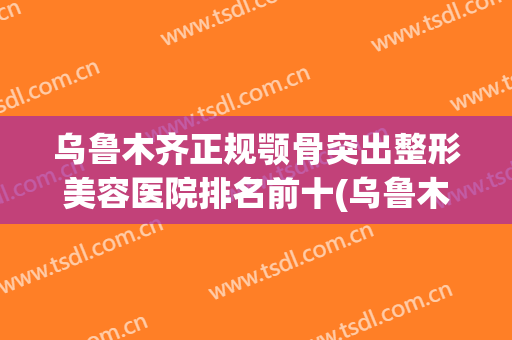 乌鲁木齐正规颚骨突出整形美容医院排名前十(乌鲁木齐最大的整形医院) 乌鲁木齐正规颚骨突出整形美容医院排名前十(乌鲁木齐最大的整形医院)