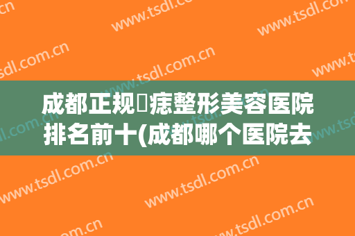 成都正规袪痣整形美容医院排名前十(成都哪个医院去痣) 成都正规袪痣整形美容医院排名前十(成都哪个医院去痣)