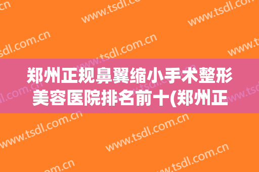 郑州正规鼻翼缩小手术整形美容医院排名前十(郑州正规鼻翼缩小手术整形美容医院排名前十强) 郑州正规鼻翼缩小手术整形美容医院排名前十(郑州正规鼻翼缩小手术整形美容医院排名前十强)