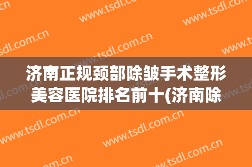 济南正规颈部除皱手术整形美容医院排名前十(济南除皱最好的医院) 济南正规颈部除皱手术整形美容医院排名前十(济南除皱最好的医院)