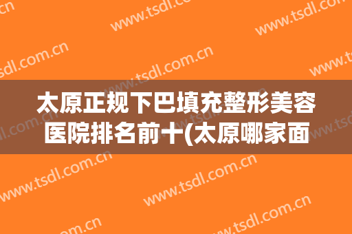 太原正规下巴填充整形美容医院排名前十(太原哪家面部整形好) 太原正规下巴填充整形美容医院排名前十(太原哪家面部整形好)