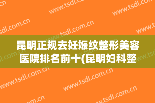 昆明正规去妊娠纹整形美容医院排名前十(昆明妇科整形医院哪家好) 昆明正规去妊娠纹整形美容医院排名前十(昆明妇科整形医院哪家好)