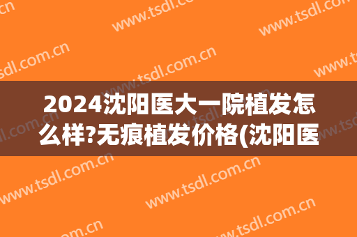 2024沈阳医大一院植发怎么样?无痕植发价格(沈阳医大能植发吗)
