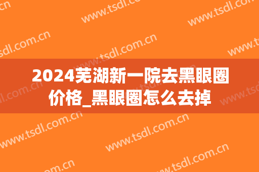 2024芜湖新一院去黑眼圈价格_黑眼圈怎么去掉