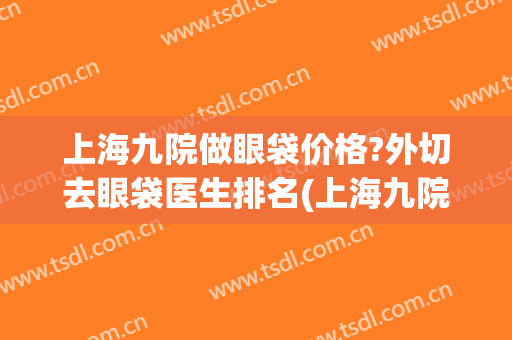 上海九院做眼袋价格?外切去眼袋医生排名(上海九院去眼袋手术) 上海九院做眼袋价格?外切去眼袋医生排名(上海九院去眼袋手术)