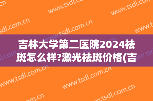 吉林大学第二医院2024祛斑怎么样?激光祛斑价格(吉大一院激光祛斑价格)