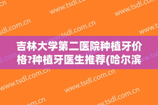 吉林大学第二医院种植牙价格?种植牙医生推荐(哈尔滨医大二院种植牙)