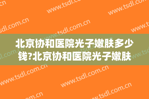 北京协和医院光子嫩肤多少钱?北京协和医院光子嫩肤医生哪个好(北京协和有光子嫩肤吗)