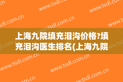 上海九院填充泪沟价格?填充泪沟医生排名(上海九院谁泪沟做得好)
