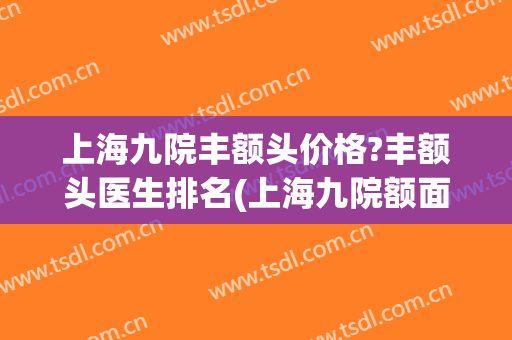 上海九院丰额头价格?丰额头医生排名(上海九院额面科哪个医生)