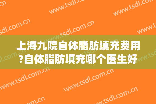 上海九院自体脂肪填充费用?自体脂肪填充哪个医生好(上海九院自体脂肪填充哪个医生做的好)