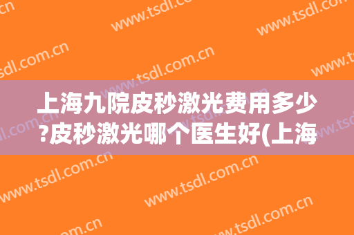 上海九院皮秒激光费用多少?皮秒激光哪个医生好(上海哪家医院可以做皮秒激光)
