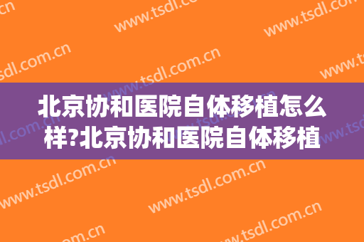 北京协和医院自体移植怎么样?北京协和医院自体移植价格(北京协和医院做试管)