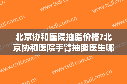 北京协和医院抽脂价格?北京协和医院手臂抽脂医生哪个好(武汉协和哪个医生抽脂好)