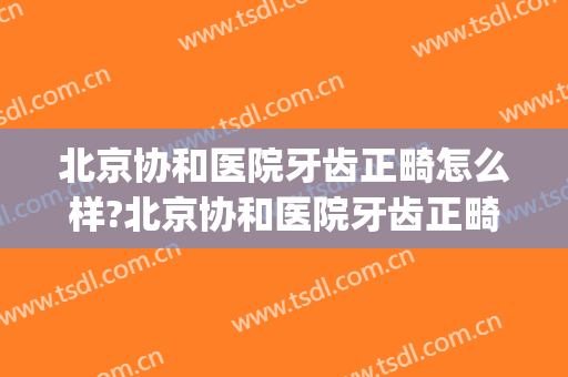 北京协和医院牙齿正畸怎么样?北京协和医院牙齿正畸价格(协和医院矫正牙齿费用)