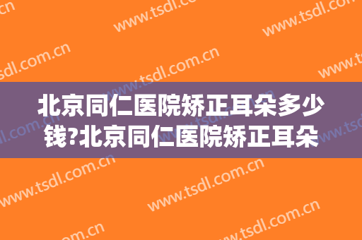 北京同仁医院矫正耳朵多少钱?北京同仁医院矫正耳朵医生哪个好(同仁医院看耳朵哪个医生好)