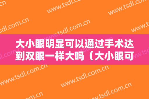 大小眼明显可以通过手术达到双眼一样大吗（大小眼可以通过双眼皮手术改善吗）