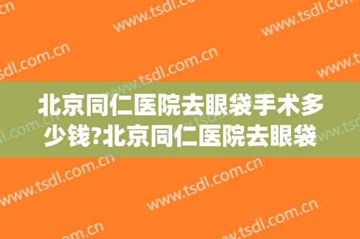 北京同仁医院去眼袋手术多少钱?北京同仁医院去眼袋手术医生排名(北京同仁做眼睛手术大约多少钱)