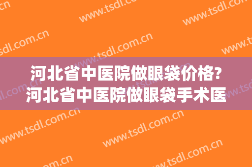 河北省中医院做眼袋价格?河北省中医院做眼袋手术医生推荐(郑州哪家医院做眼袋效果好)