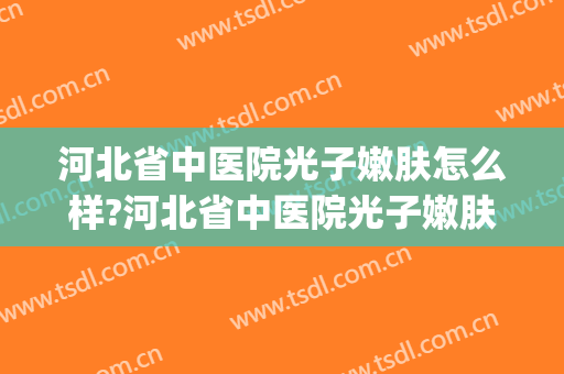 河北省中医院光子嫩肤怎么样?河北省中医院光子嫩肤价格(河北省中医院皮肤科做激光)